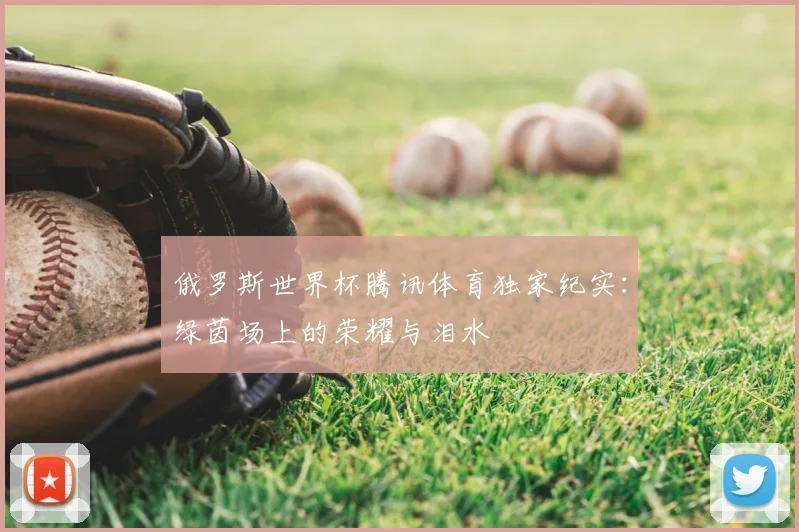 俄罗斯世界杯腾讯体育独家纪实:绿茵场上的荣耀与泪水