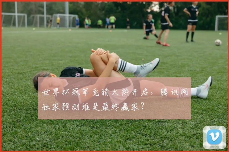 世界杯冠军竞猜火热开启,腾讯网独家预测谁是最终赢家?