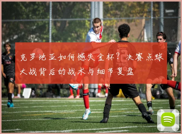 克罗地亚如何憾失金杯？决赛点球大战背后的战术与细节复盘