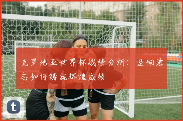 克罗地亚世界杯战绩分析：坚韧意志如何铸就辉煌成绩
