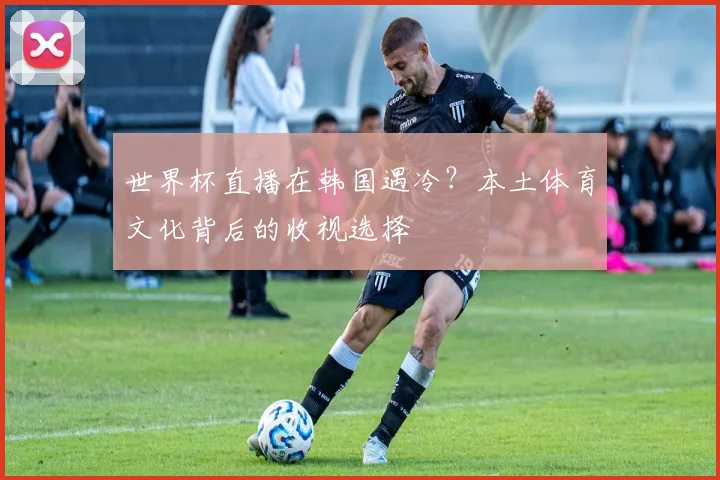 世界杯直播在韩国遇冷？本土体育文化背后的收视选择