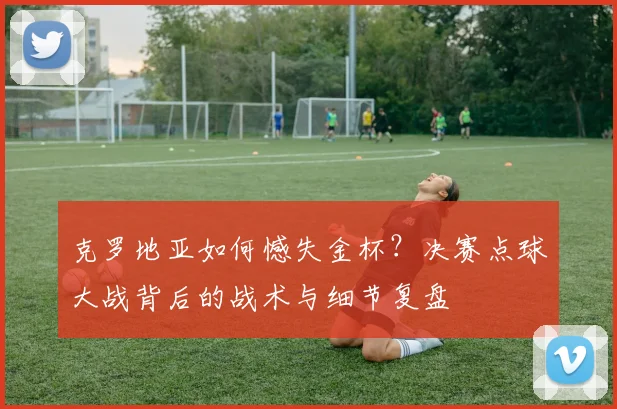 克罗地亚如何憾失金杯？决赛点球大战背后的战术与细节复盘