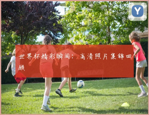 世界杯精彩瞬间:高清照片集锦回顾