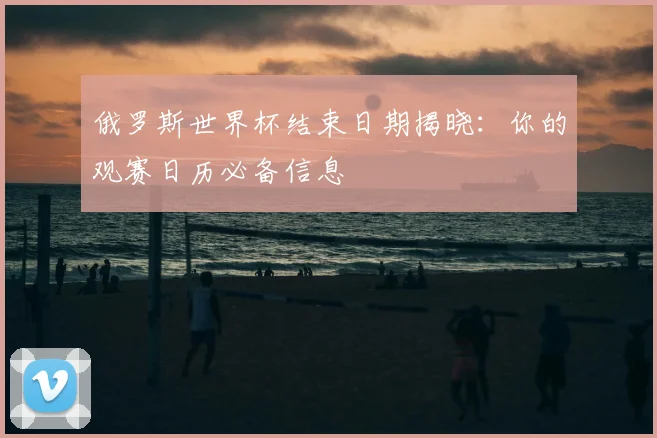 俄罗斯世界杯结束日期揭晓:你的观赛日历必备信息