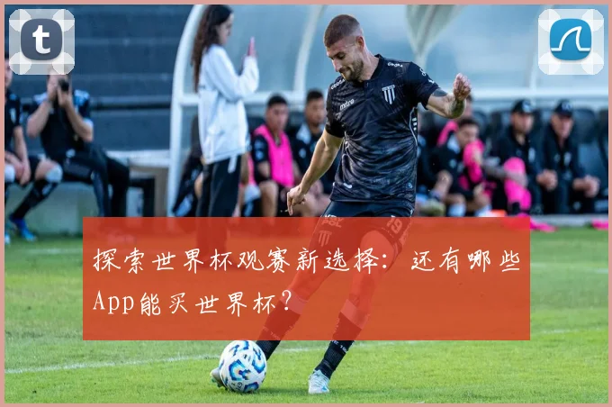 探索世界杯观赛新选择：还有哪些App能买世界杯？