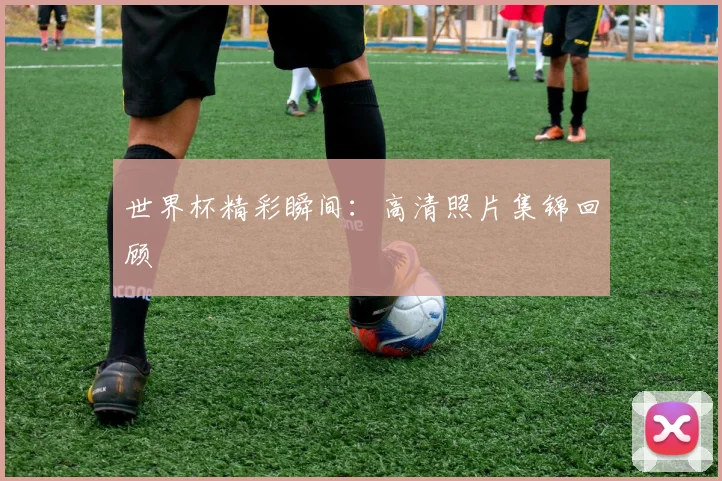 世界杯精彩瞬间:高清照片集锦回顾