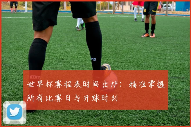 世界杯赛程表时间出炉：精准掌握所有比赛日与开球时刻