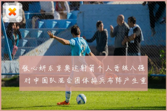 张心妍东京奥运射箭个人晋级八强 对中国队混合团体排兵布阵产生重要影响