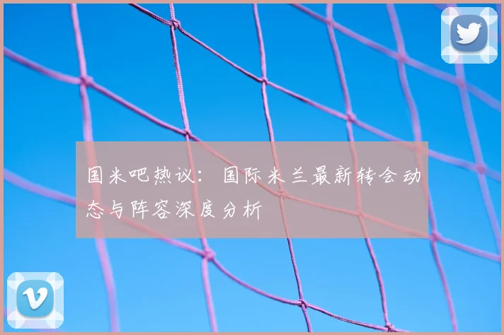 国米吧热议：国际米兰最新转会动态与阵容深度分析