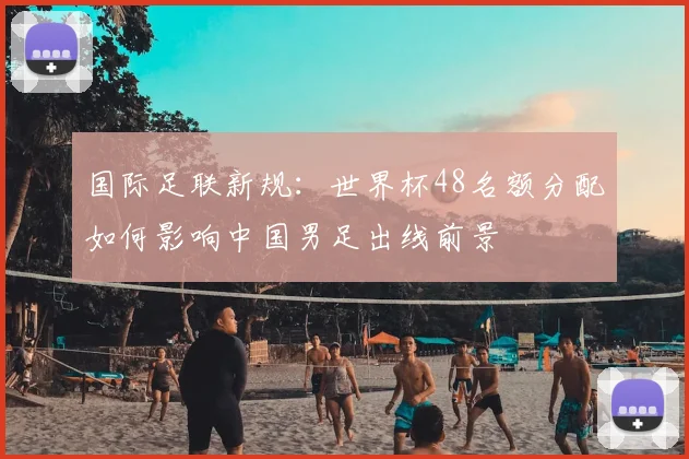 国际足联新规：世界杯48名额分配如何影响中国男足出线前景