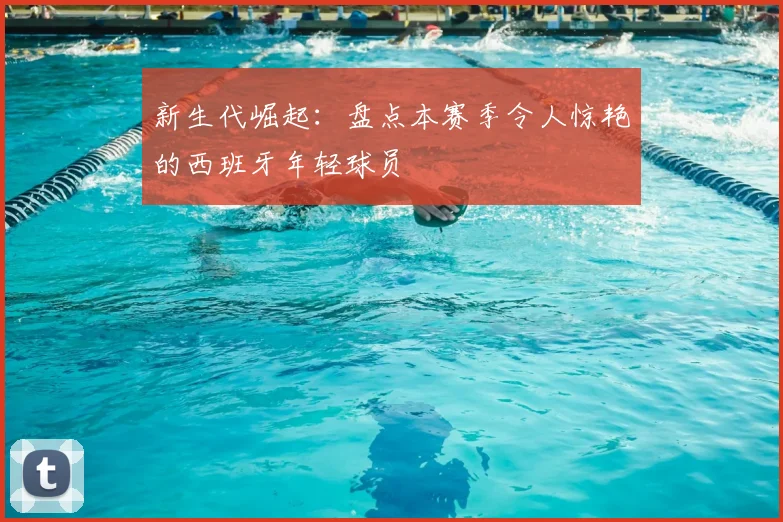 新生代崛起：盘点本赛季令人惊艳的西班牙年轻球员