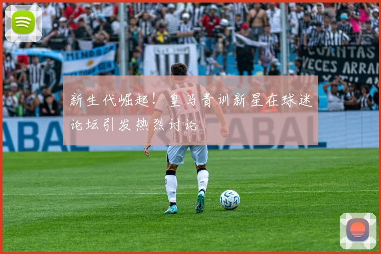 新生代崛起！皇马青训新星在球迷论坛引发热烈讨论