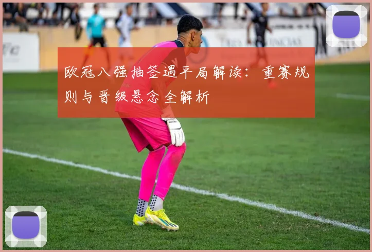 欧冠八强抽签遇平局解读：重赛规则与晋级悬念全解析