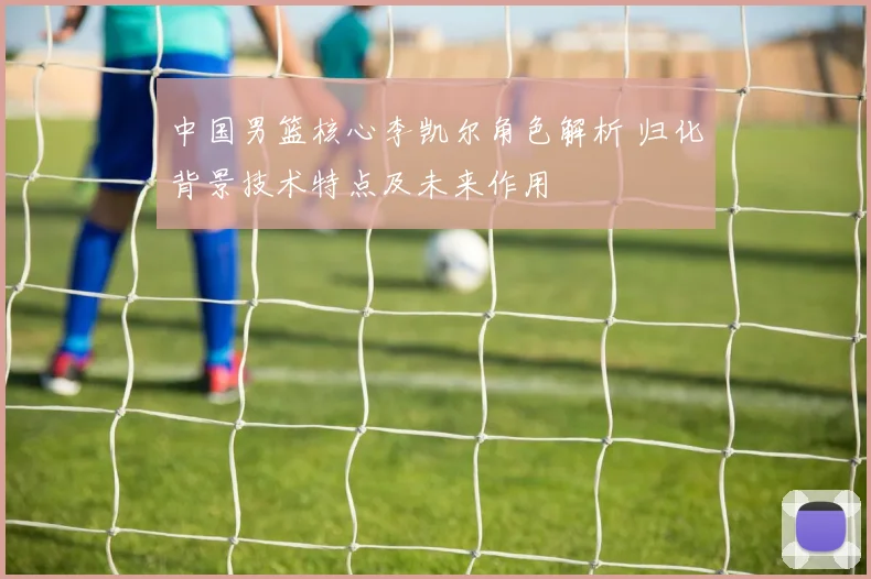 中国男篮核心李凯尔角色解析 归化背景技术特点及未来作用