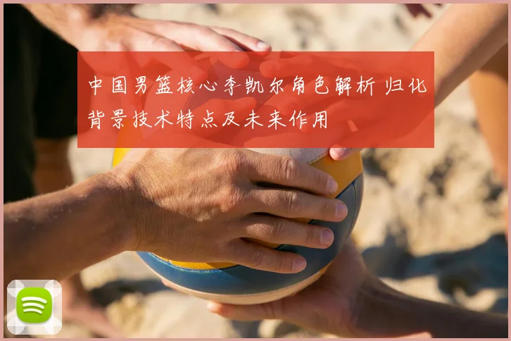 中国男篮核心李凯尔角色解析 归化背景技术特点及未来作用