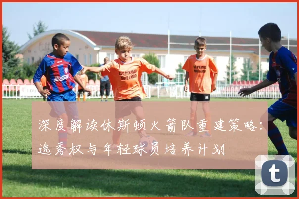 深度解读休斯顿火箭队重建策略：选秀权与年轻球员培养计划