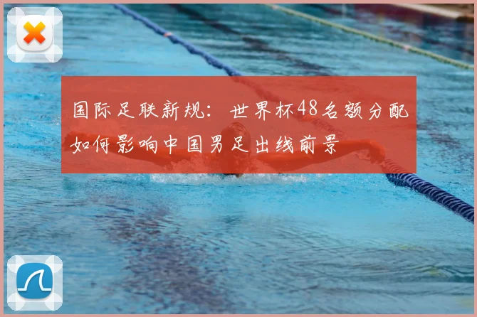 国际足联新规：世界杯48名额分配如何影响中国男足出线前景