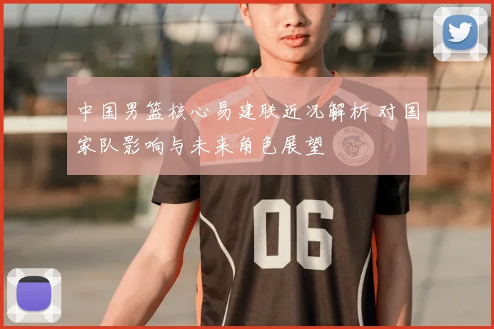 中国男篮核心易建联近况解析 对国家队影响与未来角色展望