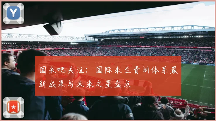 国米吧关注：国际米兰青训体系最新成果与未来之星盘点