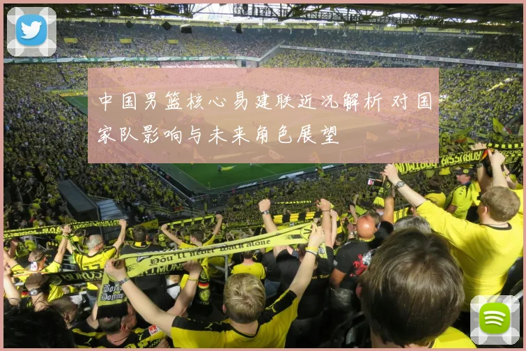 中国男篮核心易建联近况解析 对国家队影响与未来角色展望