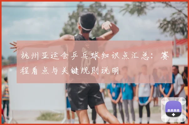 杭州亚运会乒乓球知识点汇总：赛程看点与关键规则说明